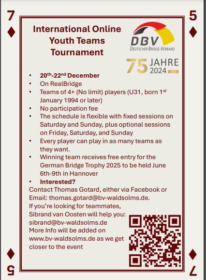 International Online Youth Teams Tournament
20th–22nd December
On RealBridge
Teams of 4+ (No limit) players (U31, born 1st January 1994 or later)
No participation fee
The schedule is flexible with fixed sessions on Saturday and Sunday, plus optional sessions on Friday, Saturday, and Sunday
Every player can play in as many teams as they want
Winning team receives free entry for the German Bridge Trophy 2025 to be held June 6th–9th in Hannover
Interested?
Contact Thomas Gotard, either via Facebook or
Email: thomas.gotard@bv-waldsolms.de
If you’re looking for teammates,
Sibrand van Oosten will help you:
sibrand@bv-waldsolms.de
More info will be added on
www.bv-waldsolms.de
 as we get closer to the event